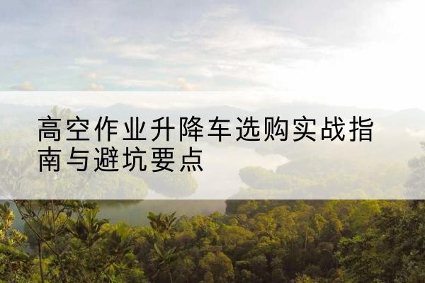钦北升降车怎么选-高空作业升降车选购实战指南与避坑要点