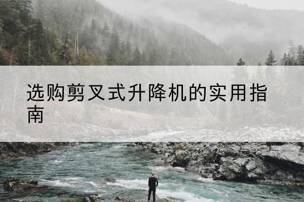 钦北剪叉式升降机怎么选-选购剪叉式升降机的实用指南