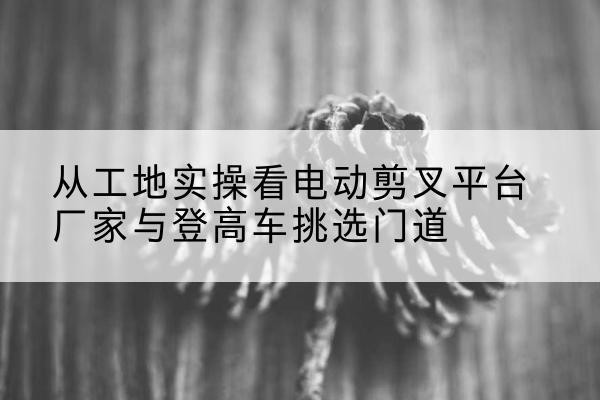 钦北电动剪叉升降平台厂家-从工地实操看电动剪叉平台厂家与登高车挑选门道