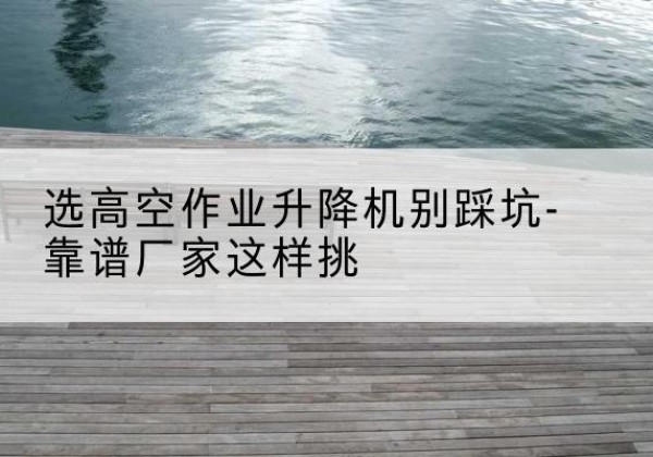 钦北剪叉式升降机厂家-选高空作业升降机别踩坑-靠谱厂家这样挑