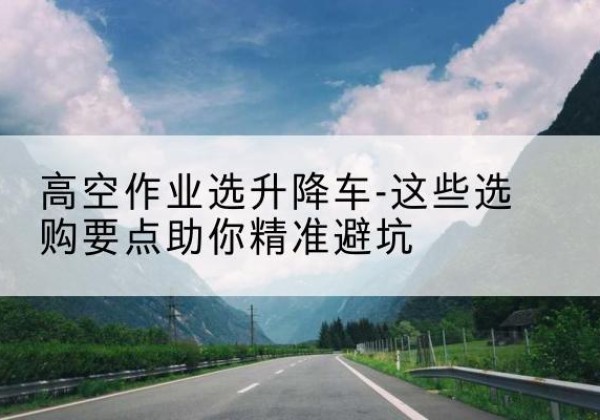 钦北升降车厂家-高空作业选升降车-这些选购要点助你*避坑
