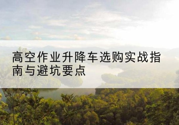 钦北升降车怎么选-高空作业升降车选购实战指南与避坑要点