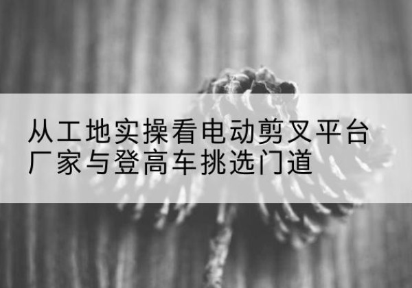 钦北电动剪叉升降平台厂家-从工地实操看电动剪叉平台厂家与登高车挑选门道