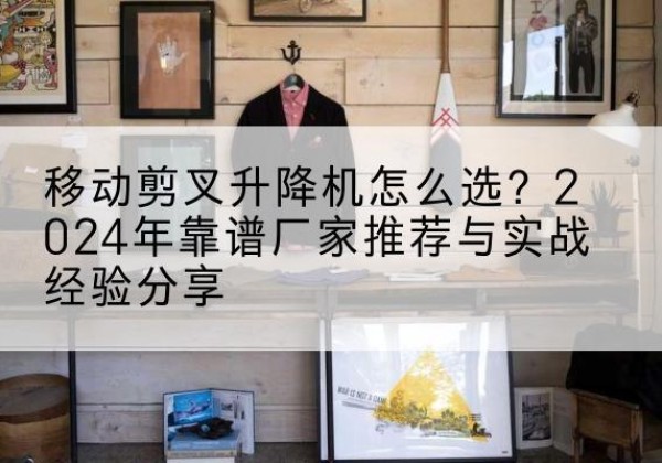 钦北升降平台厂家推荐-移动剪叉升降机怎么选？2024年靠谱厂家推荐与实战经验分享